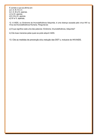 É correto o que se afirma em
a) I, II, III, IV e V.
b) I, II, III e IV, apenas.
c) I e IV, apenas.
d) II, III e IV, apenas.
e) IV e V, apenas.
12. A AIDS, ou Síndrome da Imunodeficiência Adquirida, é uma doença causada pelo vírus HIV ou
Vírus da Imunodeficiência Humana. Pergunta-se:
a) O que significa cada uma das palavras: Síndrome, Imunodeficiência, Adquirida?
b) Cite duas maneiras pelas quais se pode adquirir AIDS.
13. Cite as medidas de prevenção e/ou redução das DST´s, inclusive do HIV/AIDS.
 