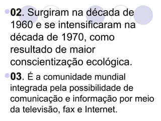 02 . Surgiram na década de 1960 e se intensificaram na década de 1970, como resultado de maior conscientização ecológica. 03 .  É a comunidade mundial integrada pela possibilidade de comunicação e informação por meio da televisão, fax e Internet. 