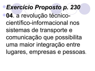 Exercício Proposto p. 230 04 . a revolução técnico-científico-informacional nos sistemas de transporte e comunicação que possibilita uma maior integração entre lugares, empresas e pessoas . 