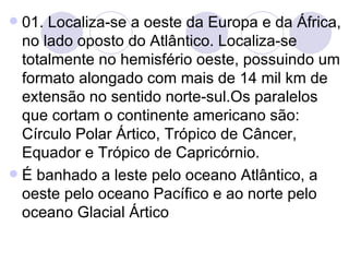 01. Localiza-se a oeste da Europa e da África, no lado oposto do Atlântico. Localiza-se totalmente no hemisfério oeste, possuindo um formato alongado com mais de 14 mil km de extensão no sentido norte-sul.Os paralelos que cortam o continente americano são: Círculo Polar Ártico, Trópico de Câncer, Equador e Trópico de Capricórnio. É banhado a leste pelo oceano Atlântico, a oeste pelo oceano Pacífico e ao norte pelo oceano Glacial Ártico 