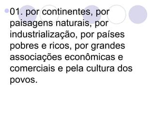 01. por continentes, por paisagens naturais, por industrialização, por países pobres e ricos, por grandes associações econômicas e comerciais e pela cultura dos povos. 