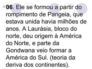 06 . Ele se formou a partir do rompimento de Pangeia, que estava unida havia milhões de anos. A Laurásia, bloco do norte, deu origem à América do Norte, e parte da Gondwana veio formar a América do Sul. (teoria da deriva dos continentes). 