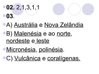 02.  2,1,3,1,1 03 . A)  Austrália  e  Nova Zelândia B)  Malenésia  e ao  norte ,  nordeste  e  leste Micronésia ,  polinésia . C)  Vulcânica  e  coralígenas. 
