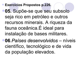Exercícios Propostos p.226. 05 .  Supõe-se que seu subsolo seja rico em petróleo e outros recursos minerais. A riqueza da fauna oceânica.É ideal para instalação de bases militares. 06 . Países desenvolvidos  – níveis científico, tecnológico e de vida da população elevados. 