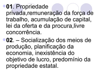 01 . Propriedade privada,remuneração da força de trabalho, acumulação de capital, lei da oferta e da procura,livre concorrência. 02 . – Socialização dos meios de produção, planificação da economia, inexistência do objetivo de lucro, predomínio da propriedade estatal. 