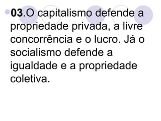 03 .O capitalismo defende a propriedade privada, a livre concorrência e o lucro. Já o socialismo defende a igualdade e a propriedade coletiva. 