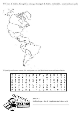 4. No mapa da América abaixo pinte os países que fazem parte da América Central. (Obs.: um erro anula um acerto)




6. Localize no diagrama o nome dos quatro países da América Central que tem jazidas minerais:




                                            Valor: 0,5
                                            No Brasil qual a data de votação este ano? (dia e mês)
                                            _____________________________________________
 