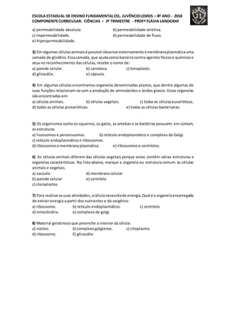 ESCOLA ESTADUAL DE ENSINO FUNDAMENTALCEL. JUVÊNCIOLEMOS – 8º ANO - 2018
COMPONENTECURRICULAR: CIÊNCIAS – 2º TRIMESTRE - PROFª FLÁVIA LANDGRAF
a) permeabilidade absoluta. b) permeabilidade seletiva.
c) impermeabilidade. d) permeabilidade de fluxo.
e) hiperpermeabilidade.
3) Em algumas célulasanimaisé possível observarexternamente àmembranaplasmáticauma
camada de glicídios.Essacamada, que ajudacomo barreira contra agentesfísicose químicose
atua no reconhecimento das células, recebe o nome de:
a) parede celular. b) carioteca. c) tonoplasto.
d) glicocálix. e) cápsula.
4) Em algumas células encontramos organelas denominadas plastos, que dentre algumas de
suas funções relacionam-se com a produção de aminoácidos e ácidos graxos. Essas organelas
são encontradas em:
a) células animais. b) células vegetais. c) todasas célulaseucarióticas.
d) todas as células procarióticas. e) todas as células bacterianas.
5) Os organismos como os cajueiros, os gatos, as amebas e as bactérias possuem, em comum,
as estruturas
a) lisossomos e peroxissomos. b) retículo endoplasmático e complexo de Golgi.
c) retículo endoplasmático e ribossomos.
d) ribossomose membranaplasmática. e) ribossomos e centríolos.
6) As células animais diferem das células vegetais porque estas contêm várias estruturas e
organelas características. Na lista abaixo, marque a organela ou estrutura comum às células
animais e vegetais.
a) vacúolo d) membrana celular
b) parede celular e) centríolo
c) cloroplastos
7) Para realizarassuas atividades,acélulanecessitade energia.Qual é a organelaencarregada
de extrair energia a partir dos nutrientes e do oxigênio:
a) ribossomo. b) retículo endoplasmático. c) centríolo.
d) mitocôndria. e) complexo de golgi
8) Material gelatinoso que preenche o interior da célula:
a) núcleo. b) complexogolgiense. c) citoplasma.
d) ribossomo. E) glicocálix
 