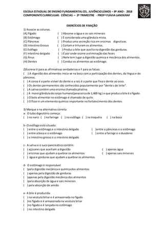 ESCOLA ESTADUAL DE ENSINO FUNDAMENTALCEL. JUVÊNCIOLEMOS – 8º ANO - 2018
COMPONENTECURRICULAR: CIÊNCIAS – 2º TRIMESTRE - PROFª FLÁVIA LANDGRAF
EXERCÍCIOS DE FIXAÇÃO
1) Associe as colunas.
(A) Fígado ( ) Absorve a água e os sais minerais
(B) Estômago ( ) É considerada uma glândula mista.
(C) Pâncreas ( ) Produz uma secreção rica em enzimas digestivas.
(D) Intestino Grosso ( ) Cortam e trituram os alimentos.
(E) Esôfago ( ) Produz a bile que auxilia na digestão das gorduras.
(F) Intestino delgado ( ) É por onde ocorre a eliminação das fezes
(G) Ânus ( ) Nele tem lugar a digestão química e mecânica dos alimentos.
(H) Dentes ( ) Conduz os alimentos ao estômago.
2)Escreva V para as afirmativas verdadeiras e F para as falsas:
( ) A digestão dos alimentos inicia-se na boca com a participação dos dentes, da língua e do
pâncreas.
( ) A coroa é a parte visível do dente e a raiz é a parte que fixa o dente ao osso.
( ) Os dentes permanentes são conhecidos popularmente por “dentes de leite”.
( ) A saliva contém uma enzima chamada ptialina.
( ) A maiorglânduladocorpo humano(pesacercade 1,400 kg) e que produza bile é ofígado.
( ) O bolo alimentar no estômago é chamado de quilo.
( ) O flúor é um elemento químico importante no fortalecimento dos dentes
3) Marque x na alternativa correta:
a- O tubo digestório começa:
( ) no nariz ( ) na faringe ( ) no esôfago ( ) na traquéia ( ) na boca
b- O esôfago está situado:
( ) entre o estômago e o intestino delgado ( )entre o pâncreas e o estômago
( ) entre a boca e o estômago ( ) entre a faringe e o duodeno
( ) o intestino grosso e o intestino delgado
c- A saliva e o suco pancreático contêm:
( ) açúcares que auxiliam a digestão ( ) apenas água
( ) enzimas que ajudam a quebrar os alimentos ( ) apenas sais minerais
( ) água e gorduras que ajudam a quebrar os alimentos
d- O estômago é responsável
( )pela digestão mecânica e química dos alimentos
( ) apenas pela digestão de gorduras
( )apenas pela digestão mecânica dos alimentos
( )pela absorção de água e sais minerais
( ) pela absorção de amido
e- A bile é produzida:
( ) na vesícula biliar e é armazenada no fígado
( )no fígado e é armazenada na vesícula biliar
( )no fígado e é lançada no estômago
( ) no intestino delgado
 