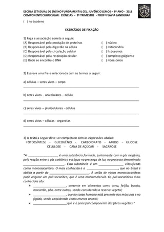 ESCOLA ESTADUAL DE ENSINO FUNDAMENTALCEL. JUVÊNCIOLEMOS – 8º ANO - 2018
COMPONENTECURRICULAR: CIÊNCIAS – 2º TRIMESTRE - PROFª FLÁVIA LANDGRAF
( ) no duodeno
EXERCÍCIOS DE FIXAÇÃO
1) Faça a associação correta a seguir:
(A) Responsável pela produção de proteínas ( ) núcleo
(B) Responsável pela digestão na célula ( ) mitocôndria
(C) Responsável pela circulação celular ( ) lisossomos
(D) Responsável pela respiração celular ( ) complexo golgiense
(E) Onde se encontra o DNA ( ) ribossomos
2) Escreva uma frase relacionada com os termos a seguir:
a) células – seres vivos – corpo
______________________________________________________________________
b) seres vivos – unicelulares – célula
______________________________________________________________________
c) seres vivos – pluricelulares - células
______________________________________________________________________
d) seres vivos – células - organelas
______________________________________________________________________
3) O texto a seguir deve ser completado com as expressões abaixo:
FOTOSSÍNTESE - GLICOGÊNIO - CARBOIDRATO - AMIDO - GLICOSE
CELULOSE - CANA DE AÇÚCAR - SACAROSE
“A __________________ é uma substância formada, juntamente com o gás oxigênio,
pela reação entre o gás carbônico e a água na presença de luz, no processo denominado
_________________________. Essa substância é um _______________ classificado
como monossacarídeo. O mais conhecido é a ___________________, que no Brasil é
obtida a partir da ________________________. A união de vários monossacarídeos
pode originar um polissacarídeo, que é uma macromolécula. Os polissacarídeos mais
conhecidos são:
 ____________________, presente em alimentos como arroz, feijão, batata,
macarrão, pão, entre outros, sendo considerado a reserva vegetal;
 ____________________, que no corpo humano está presente nos músculos e no
fígado, sendo considerado como reserva animal;
 ____________________,que é o principal componente das fibras vegetais.”
 