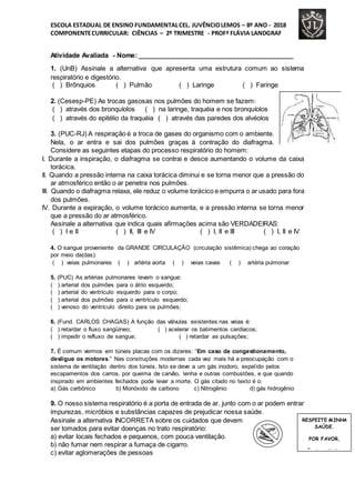 ESCOLA ESTADUAL DE ENSINO FUNDAMENTALCEL. JUVÊNCIOLEMOS – 8º ANO - 2018
COMPONENTECURRICULAR: CIÊNCIAS – 2º TRIMESTRE - PROFª FLÁVIA LANDGRAF
Atividade Avaliada - Nome: ___________________________________________
1. (UnB) Assinale a alternativa que apresenta uma estrutura comum ao sistema
respiratório e digestório.
( ) Brônquios ( ) Pulmão ( ) Laringe ( ) Faringe
2. (Cesesp-PE) As trocas gasosas nos pulmões do homem se fazem:
( ) através dos bronquíolos ( ) na laringe, traquéia e nos bronquíolos
( ) através do epitélio da traquéia ( ) através das paredes dos alvéolos
3. (PUC-RJ) A respiração é a troca de gases do organismo com o ambiente.
Nela, o ar entra e sai dos pulmões graças à contração do diafragma.
Considere as seguintes etapas do processo respiratório do homem:
I. Durante a inspiração, o diafragma se contrai e desce aumentando o volume da caixa
torácica.
II. Quando a pressão interna na caixa torácica diminui e se torna menor que a pressão do
ar atmosférico então o ar penetra nos pulmões.
III. Quando o diafragma relaxa, ele reduz o volume torácico e empurra o ar usado para fora
dos pulmões.
IV. Durante a expiração, o volume torácico aumenta, e a pressão interna se torna menor
que a pressão do ar atmosférico.
Assinale a alternativa que indica quais afirmações acima são VERDADEIRAS:
( ) I e II ( ) II, III e IV ( ) I, II e III ( ) I, II e IV
4. O sangue proveniente da GRANDE CIRCULAÇÃO (circulação sistêmica) chega ao coração
por meio da(das):
( ) veias pulmonares ( ) artéria aorta ( ) veias cavas ( ) artéria pulmonar
5. (PUC) As artérias pulmonares levam o sangue:
( ) arterial dos pulmões para o átrio esquerdo;
( ) arterial do ventrículo esquerdo para o corpo;
( ) arterial dos pulmões para o ventrículo esquerdo;
( ) venoso do ventrículo direito para os pulmões;
6. (Fund. CARLOS CHAGAS) A função das válvulas existentes nas veias é:
( ) retardar o fluxo sangüíneo; ( ) acelerar os batimentos cardíacos;
( ) impedir o refluxo de sangue; ( ) retardar as pulsações;
7. É comum vermos em túneis placas com os dizeres: “Em caso de congestionamento,
desligue os motores.” Nas construções modernas cada vez mais há a preocupação com o
sistema de ventilação dentro dos túneis. Isto se deve a um gás inodoro, expelido pelos
escapamentos dos carros, por queima de carvão, lenha e outras combustões, e que quando
inspirado em ambientes fechados pode levar a morte. O gás citado no texto é o:
a) Gás carbônico b) Monóxido de carbono c) Nitrogênio d) gás hidrogênio
9. O nosso sistema respiratório é a porta de entrada de ar, junto com o ar podem entrar
impurezas, micróbios e substâncias capazes de prejudicar nossa saúde.
Assinale a alternativa INCORRETA sobre os cuidados que devem
ser tomados para evitar doenças no trato respiratório:
a) evitar locais fechados e pequenos, com pouca ventilação.
b) não fumar nem respirar a fumaça de cigarro.
c) evitar aglomerações de pessoas
RESPEITE MINHA
SAÚDE.
POR FAVOR,
NÃO FUME PERTO
DE MIM
 
