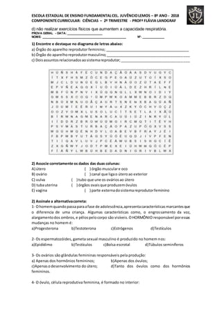 ESCOLA ESTADUAL DE ENSINO FUNDAMENTALCEL. JUVÊNCIOLEMOS – 8º ANO - 2018
COMPONENTECURRICULAR: CIÊNCIAS – 2º TRIMESTRE - PROFª FLÁVIA LANDGRAF
d) não realizar exercícios físicos que aumentem a capacidade respiratória.
PROVA GERAL - DATA: _____________________
NOME: __________________________________________________ Nº: _____________
1) Encontre e destaque no diagrama de letras abaixo:
a) Órgão do aparelho reprodutor feminino; __________________________________________
b) Órgão do aparelhoreprodutormasculino;_________________________________________
c) Doisassuntosrelacionadosaosistemareprodutor;__________________________________
2) Associe corretamente os dados das duas colunas:
A) útero ( ) órgão musculare oco
B) ovário ( ) canal que ligao úteroao exterior
C) vulva ( ) tubo que une os ováriosao útero
D) tubauterina ( ) órgãos ovaisque produzemóvulos
E) vagina ( ) parte externadosistemareprodutorfeminino
2) Assinale a alternativacorreta:
1- Ohomemquandopassaparaafase de adolescência,apresentacaracterísticasmarcantesque
o diferencia de uma criança. Algumas características como, o engrossamento da voz,
alargamentodos ombros,e pêlospelocorpo são visíveis.OHORMÔNIO responsável poressas
mudanças no homem é:
a)Progesterona b)Testoterona c)Estrógenos d)Testículos
2- Os espermatozóides, gameta sexual masculino é produzido no homem nos:
a)Epidídimo b)Testículos c)Bolsa escrotal d)Túbulos seminíferos
3- Os ovários são glândulas femininas responsáveis pela produção:
a) Apenas dos hormônios femininos; b)Apenas dos óvulos;
c)Apenasodesenvolvimento do útero; d)Tanto dos óvulos como dos hormônios
femininos.
4- O óvulo, célula reprodutiva feminina, é formado no interior:
 