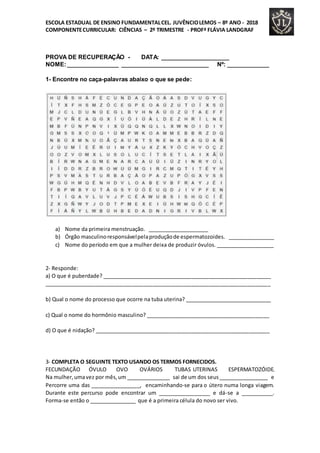 ESCOLA ESTADUAL DE ENSINO FUNDAMENTALCEL. JUVÊNCIOLEMOS – 8º ANO - 2018
COMPONENTECURRICULAR: CIÊNCIAS – 2º TRIMESTRE - PROFª FLÁVIA LANDGRAF
PROVA DE RECUPERAÇÃO - DATA: _____________________
NOME:________________ ___________________________ Nº: _____________
1- Encontre no caça-palavras abaixo o que se pede:
a) Nome da primeira menstruação. _____________________
b) Órgão masculinoresponsávelpelaproduçãode espermatozoides. ________________
c) Nome do período em que a mulher deixa de produzir óvulos. ____________________
2- Responde:
a) O que é puberdade? __________________________________________________________
_____________________________________________________________________________
b) Qual o nome do processo que ocorre na tuba uterina? ______________________________
c) Qual o nome do hormônio masculino? ___________________________________________
d) O que é nidação? ____________________________________________________________
3- COMPLETA O SEGUINTE TEXTO USANDO OS TERMOS FORNECIDOS.
FECUNDAÇÃO ÓVULO OVO OVÁRIOS TUBAS UTERINAS ESPERMATOZÓIDE.
Na mulher,umavez por mês,um _______________ sai de um dos seus_________________ e
Percorre uma das _________________, encaminhando-se para o útero numa longa viagem.
Durante este percurso pode encontrar um __________________ e dá-se a ___________.
Forma-se então o ________________ que é a primeira célula do novo ser vivo.
 