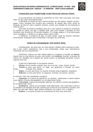ESCOLA ESTADUAL DE ENSINO FUNDAMENTALCEL. JUVÊNCIOLEMOS – 8º ANO - 2018
COMPONENTECURRICULAR: CIÊNCIAS – 2º TRIMESTRE - PROFª FLÁVIA LANDGRAF
CONDIÇÕES QUE PERMITIRAM AEXISTÊNCIADE VIDANATERRA
O Sol está distante 144 milhões de quilômetros da Terra. Nem muito perto, nem muito
longe. Ou seja, está a uma distância ideal.
A velocidade de rotação da Terra, permite também que não sejamos “jogados pra fora”,
graças a força centrípeta que acontece pelo movimento de rotação. Bem como, auxilia na
formação do clima em toda a superfície terrestre, criando uma condição de uma temperatura
média de 22ºC.
Outro fator de extrema importância para que a vida surgisse no planeta foi a formação
da camada de ozônio, que filtra a radiação solar, bem como mantem a formação de uma
atmosfera, hoje, formada por 78% de gás nitrogênio, 21% de gás oxigênio e 1% de outros gases
como o hidrogênio, o carbônico e os gases nobres neônio e hélio.
E finalmente, a existência de água na forma líquida, capaz de dissolver nutrientes
extremamente necessários para a manutenção e formação dos seres vivos.
NÍVEIS DE ORGANIZAÇÃO DOS SERES VIVOS
A biodiversidade dos seres vivos em nosso planeta é dividida pelos cientistas em níveis,
que é para melhor entendermos toda a sua complexidade, desde suas características
moleculares até seu comportamento.
Inicialmente, sabe-se que toda matéria orgânica ou inorgânica é formada por átomos.
Quando dois ou mais átomos se unem, eles formam uma molécula. Exemplo: os átomos de
carbono (C), hidrogênio (H) e oxigênio (O), quando juntos e na quantidade apropriada, formam
a glicose (C6H12O6).
A partir daí a organização se dá seguinte maneira:
 Células: são as menores unidades vivas de um ser vivo. Juntas, formam tecidos.
 Tecidos se unem para formar um órgão, que geralmente é formado por vários
tecidos. Exemplo: olho, coração.
 Órgãos: se unem para formar um sistema. Exemplo sistema digestório, respiratório.
 Sistemas: se unem para formar um organismo. Exemplo: ser humano, cachorro.
Os próximos níveis são considerados ecológicos:
 População: um conjunto de organismos, ou indivíduos, pertencentes à mesma espécie
e que habitam a mesma área geográfica, em um determinado tempo.
 Comunidade: conjunto de populações diferentes que habitam a mesma área geográfica,
em um determinado tempo.
 Ecossistema: quando as comunidades estão relacionadas com o meio físico e químico
do ambiente e há interação entre eles, dizemos que se trata de um ecossistema. Exemplo: uma
lagoa, pois nela vivem peixes, algas, plantas interagindo com a água, a luz, o oxigênio.
 Biosfera: é o conjunto de todos os ecossistemas da Terra onde existe vida.
 