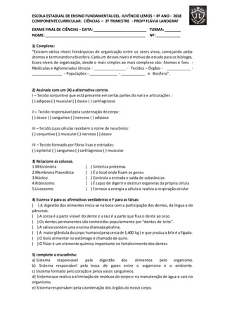 ESCOLA ESTADUAL DE ENSINO FUNDAMENTALCEL. JUVÊNCIOLEMOS – 8º ANO - 2018
COMPONENTECURRICULAR: CIÊNCIAS – 2º TRIMESTRE - PROFª FLÁVIA LANDGRAF
EXAME FINAL DE CIÊNCIAS – DATA: __________________________ TURMA: ________
NOME: _________________________________________________ Nº: ____________
1) Complete:
“Existem vários níveis hierárquicos de organização entre os seres vivos, começando pelos
átomos e terminandonabiosfera.Cadaum dessesníveisé motivode estudopara os biólogos.
Esses níveis de organização, desde o mais simples ao mais complexo são: Átomos e Íons -
Moléculas e Aglomerados iônicos - ________________ - Tecidos – Órgãos - ____________ -
_______________ - Populações - ______________ - ____________ e Biosfera”.
2) Assinale com um (X) a alternativa correta
I – Tecido conjuntivo que está presente em certas partes do nariz e articulações :
( ) adiposo ( ) muscular ( ) ósseo ( ) cartilaginoso
II – Tecido responsável pela sustentação do corpo:
( ) ósseo ( ) sanguíneo ( ) nervoso ( ) adiposo
III – Tecido cujas células recebem o nome de neurônios:
( ) conjuntivo ( ) muscular ( ) nervoso ( ) ósseo
IV – Tecido formado por fibras lisas e estriadas:
( ) epitelial ( ) sanguíneo ( ) cartilaginoso ( ) muscular
3) Relacione as colunas.
1.Mitocôndria ( ) Sintetiza proteínas
2.Membrana Plasmática ( ) É o local onde ficam os genes
3.Núcleo ( ) Controla a entrada e saída de substâncias
4.Ribossomo ( ) É capaz de digerir e destruir organelas da própria célula
5.Lisossomo ( ) Fornece a energia a célula e realiza a respiração celular
4) Escreva V para as afirmativas verdadeiras e F para as falsas:
( ) A digestão dos alimentos inicia-se na boca com a participação dos dentes, da língua e do
pâncreas.
( ) A coroa é a parte visível do dente e a raiz é a parte que fixa o dente ao osso.
( ) Os dentes permanentes são conhecidos popularmente por “dentes de leite”.
( ) A saliva contém uma enzima chamada ptialina.
( ) A maiorglânduladocorpo humano(pesacercade 1,400 kg) e que produza bile é ofígado.
( ) O bolo alimentar no estômago é chamado de quilo.
( ) O flúor é um elemento químico importante no fortalecimento dos dentes
5) complete a cruzadinha:
a) Sistema responsável pela digestão dos alimentos pelo organismo.
b) Sistema responsável pela troca de gases entre o organismo e o ambiente.
c) Sistema formado pelo coração e pelos vasos sanguíneos.
d) Sistema que realiza a eliminação de resíduos do corpo e na manutenção de água e sais no
organismo.
e) Sistema responsável pela coordenação dos órgãos do nosso corpo.
 