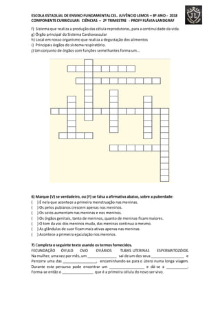 ESCOLA ESTADUAL DE ENSINO FUNDAMENTALCEL. JUVÊNCIOLEMOS – 8º ANO - 2018
COMPONENTECURRICULAR: CIÊNCIAS – 2º TRIMESTRE - PROFª FLÁVIA LANDGRAF
f) Sistema que realiza a produção das célula reprodutoras, para a continuidade da vida.
g) Órgão principal do Sistema Cardiovascular
h) Local em nosso organismo que realiza a degustação dos alimentos
i) Principais órgãos do sistema respiratório.
j) Um conjunto de órgãos com funções semelhantes forma um...
6) Marque (V) se verdadeiro, ou (F) se falsa a afirmativa abaixo, sobre a puberdade:
( ) É nela que acontece a primeira menstruação nas meninas.
( ) Os pelos pubianos crescem apenas nos meninos.
( ) Os seios aumentam nas meninas e nos meninos.
( ) Os órgãos genitais, tanto de meninos, quanto de meninas ficam maiores.
( ) O tom da voz dos meninos muda, das meninas continua o mesmo.
( ) As glândulas de suor ficam mais ativas apenas nas meninas
( ) Acontece a primeira ejaculação nos meninos.
7) Completa o seguinte texto usando os termos fornecidos.
FECUNDAÇÃO ÓVULO OVO OVÁRIOS TUBAS UTERINAS ESPERMATOZÓIDE.
Na mulher,umavez por mês,um _______________ sai de um dos seus_________________ e
Percorre uma das _________________, encaminhando-se para o útero numa longa viagem.
Durante este percurso pode encontrar um __________________ e dá-se a ___________.
Forma-se então o ________________ que é a primeira célula do novo ser vivo.
 