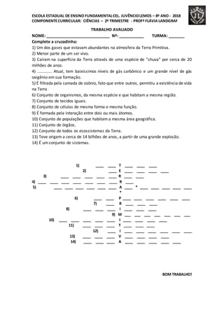 ESCOLA ESTADUAL DE ENSINO FUNDAMENTALCEL. JUVÊNCIOLEMOS – 8º ANO - 2018
COMPONENTECURRICULAR: CIÊNCIAS – 2º TRIMESTRE - PROFª FLÁVIA LANDGRAF
TRABALHO AVALIADO
NOME: ____________________________ Nº: ___________ TURMA: _______
Complete a cruzadinha:
1) Um dos gases que estavam abundantes na atmosfera da Terra Primitiva.
2) Menor parte de um ser vivo.
3) Caíram na superfície da Terra através de uma espécie de “chuva” por cerca de 20
milhões de anos.
4) ............. Atual, tem baixíssimos níveis de gás carbônico e um grande nível de gás
oxigênio em sua formação.
5) É filtrada pela camada de ozônio, fato que entre outros, permitiu a existência de vida
na Terra
6) Conjunto de organismos, da mesma espécie e que habitam a mesma região.
7) Conjunto de tecidos iguais.
8) Conjunto de células de mesma forma e mesma função.
9) É formada pela interação entre dois ou mais átomos.
10) Conjunto de populações que habitam a mesma área geográfica.
11) Conjunto de órgãos.
12) Conjunto de todos os ecossistemas da Terra.
13) Teve origem a cerca de 14 bilhões de anos, a partir de uma grande explosão.
14) É um conjunto de sistemas.
1) ____ ____ T ____ ____ ____
2) ____ E ____ ____ ____ ____
3) ____ ____ ____ ____ ____ R ____ ____
4) ____ ____ ____ ____ ____ ____ ____ R ____
5) ____ ____ ____ ____ ____ ____ A ____ * ____ ____ ____ ____ ____
*
6) ____ ____ P ____ ____ ____ ____ ____ ____
7) ____ R ____ ____ ____
8) ____ ____ ____ I ____ ____ ____
9) M ___ ___ ___ ___ ___ ___ ___
10) ____ ____ ____ ____ ____ I ____ ____ ____ ____
11) ____ ____ ____ T ____ ____ ____
12) ____ I ____ ____ ____ ____ ____ ____
13) ____ ____ ____ V ____ ____ ____ ____
14) ____ ____ ____ A ____ ____ ____ ____ ____
BOM TRABALHO!
 