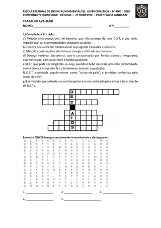 ESCOLA ESTADUAL DE ENSINO FUNDAMENTALCEL. JUVÊNCIOLEMOS – 8º ANO - 2018
COMPONENTECURRICULAR: CIÊNCIAS – 2º TRIMESTRE - PROFª FLÁVIA LANDGRAF
TRABALHO AVALIADO
NOME: ____________________________________ Nº: _________
1) Complete a Cruzada:
a) Método anticoncepcional de barreira, que não protege de uma D.S.T, e que tenta
impedir que os espermatozóides cheguem ao útero;
b) Doença sexualmente transmissível cujo agente causador é um vírus;
c) Método contraceptivo definitivo e cirúrgico utilizado nos homens.
d) Doença venérea, bacteriana, que é caracterizada por feridas abertas, irregulares,
avermelhadas, com base mole e fundo purulento;
e)D.S.T que pode sercongênita, ou seja,quando o bebê nascede uma mãe contaminada
com a doença e que não fez o tratamento durante a gestação.
f) D.S.T. conhecida popularmente como “crista-de-galo”, e também conhecida pelo
nome de HPV;
g)É o método que alémde ser contraceptivo é o mais indicado para evitar a transmissão
de D.S.Ts.
Encontre CINCO doenças sexualmente transmissíveis e destaque-as:
1- ___________________ 2- ___________________ 3- _____________________
4- ___________________ 5- _________________________
 