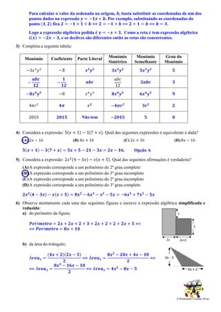 Para calcular o valor da ordenada na origem, 𝒃, basta substituir as coordenadas de um dos
pontos dados na expressão 𝒚 = −𝟏𝒙 + 𝒃. Por exemplo, substituindo as coordenadas do
ponto (𝟏, 𝟐) fica 𝟐 = −𝟏 × 𝟏 + 𝒃 ⟺ 𝟐 = −𝟏 + 𝒃 ⟺ 𝟐 + 𝟏 = 𝒃 ⟺ 𝒃 = 𝟑.
Logo a expressão algébrica pedida é 𝒚 = −𝒙 + 𝟑. Como a reta 𝒄 tem expressão algébrica
𝒊(𝒙) = −𝟐𝒙 − 𝟑, e os declives são diferentes então as retas são concorrentes.
3) Completa a seguinte tabela:
Monómio Coeficiente Parte Literal Monómio
Simétrico
Monómio
Semelhante
Grau do
Monómio
−3𝑥3
𝑦2
−𝟑 𝒙 𝟑
𝒚 𝟐
𝟑𝒙 𝟑
𝒚 𝟐
𝟓𝒙 𝟑
𝒚 𝟐 𝟓
−
𝒂𝒃𝒄
𝟏𝟐
−
𝟏
𝟏𝟐
𝒂𝒃𝒄
𝑎𝑏𝑐
12
𝟐𝒂𝒃𝒄 𝟑
−𝟖𝒙 𝟒
𝒚 𝟓 −8 𝑥4
𝑦5
𝟖𝒙 𝟒
𝒚 𝟓
𝟔𝒙 𝟒
𝒚 𝟓 𝟗
4𝜋𝑟2
𝟒𝝅 𝒓 𝟐
−𝟒𝝅𝒓 𝟐
𝟑𝒓 𝟐 𝟐
2015 𝟐𝟎𝟏𝟓 Não tem −𝟐𝟎𝟏𝟓 𝟓 𝟎
4) Considera a expressão: 5(𝑥 + 1) − 3(7 + 𝑥). Qual das seguintes expressões é equivalente à dada?
(A) 2𝑥 − 16 (B) 8𝑥 + 16 (C) 2𝑥 + 16 (D) 8𝑥 − 16
𝟓(𝒙 + 𝟏) − 𝟑(𝟕 + 𝒙) = 𝟓𝒙 + 𝟓 − 𝟐𝟏 − 𝟑𝒙 = 𝟐𝒙 − 𝟏𝟔. Opção A
5) Considera a expressão: 2𝑥2(4 − 3𝑥) − 𝑥(𝑥 + 5). Qual das seguintes afirmações é verdadeira?
(A)A expressão corresponde a um polinómio do 2º grau completo
(B) A expressão corresponde a um polinómio do 3º grau incompleto
(C)A expressão corresponde a um polinómio do 2º grau incompleto
(D)A expressão corresponde a um polinómio do 3º grau completo
𝟐𝒙 𝟐(𝟒 − 𝟑𝒙) − 𝒙(𝒙 + 𝟓) = 𝟖𝒙 𝟐
− 𝟔𝒙 𝟑
− 𝒙 𝟐
− 𝟓𝒙 = −𝟔𝒙 𝟑
+ 𝟕𝒙 𝟐
− 𝟓𝒙
6) Observa atentamente cada uma das seguintes figuras e escreve a expressão algébrica simplificada e
reduzida:
a) do perímetro da figura;
𝑷𝒆𝒓í𝒎𝒆𝒕𝒓𝒐 = 𝟐𝒙 + 𝟐𝒙 + 𝟐 + 𝟑 + 𝟐𝒙 + 𝟐 + 𝟐 + 𝟐𝒙 + 𝟓 ⟺
⟺ 𝑷𝒆𝒓í𝒎𝒆𝒕𝒓𝒐 = 𝟖𝒙 + 𝟏𝟒
b) da área do triângulo;
Á𝒓𝒆𝒂∆ =
(𝟒𝒙 + 𝟐)(𝟐𝒙 − 𝟓)
𝟐
⟺ Á𝒓𝒆𝒂∆ =
𝟖𝒙 𝟐
− 𝟐𝟎𝒙 + 𝟒𝒙 − 𝟏𝟎
𝟐
⟺
⟺ Á𝒓𝒆𝒂∆ =
𝟖𝒙 𝟐
− 𝟏𝟔𝒙 − 𝟏𝟎
𝟐
⟺ Á𝒓𝒆𝒂∆ = 𝟒𝒙 𝟐
− 𝟖𝒙 − 𝟓
 