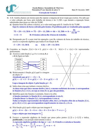 Escola Básica e Secundária de Vila Cova
Matemática 8º ano: Questão de aula nº 2 Data 19 / fevereiro / 2015
Correção da Versão 2
1) A D. Amélia chamou um técnico para lhe reparar a máquina de lavar roupa que avariou. Ela sabe que
o valor cobrado, por hora, pelo trabalho do técnico é de 11,50€ e que durante a reparação foram
substituídas duas peças no valor de 29,00€.
a) Quantas horas lhe cobrou o técnico, se o valor total pago pela D. Amélia foi de 75,00€.
Seja 𝒉 o número de horas cobrado pelo técnico. O problema pode ser traduzido pela equação:
𝟕𝟓 = 𝟐𝟗 + 𝟏𝟏, 𝟓𝟎 𝒉 ⟺ 𝟕𝟓 − 𝟐𝟗 = 𝟏𝟏, 𝟓𝟎𝒉 ⟺ 𝟒𝟔 = 𝟏𝟏, 𝟓𝟎𝒉 ⟺ 𝒉 =
𝟒𝟔
𝟏𝟏, 𝟓𝟎
⟺
⟺ 𝒉 = 𝟒 R: O técnico cobrou-lhe 4 horas de trabalho.
b) Designando por 𝑪 o custo total da reparação e por 𝒉 o número de horas de trabalho do técnico,
escreve a expressão algébrica que traduz 𝑪 em função de 𝒉.
𝑪 = 𝟐𝟗 + 𝟏𝟏, 𝟓𝟎 𝒉 ou 𝑪(𝒉) = 𝟐𝟗 + 𝟏𝟏, 𝟓𝟎 𝒉
2) Considera as funções 𝑓(𝑥) = 2𝑥 + 3; 𝑔(𝑥) = −2𝑥 − 3; ℎ(𝑥) = 3 e 𝑖(𝑥) = 2𝑥 representadas
graficamente.
a) Associa a cada função 𝑓, 𝑔, ℎ e 𝑖 a reta a, b, c
e d da figura ao lado:
Função reta
𝑓(𝑥) • • a
𝑔(𝑥) • • b
ℎ(x) • • c
𝑖(x) • • d
b) Relativamente à função 𝑔(𝑥) qual é a imagem
do objeto 1?
Atendendo que 𝒈(𝒙) = −𝟐 𝒙 − 𝟑,
𝒈(𝟏) = −𝟐 × 𝟏 − 𝟑 ⟺ 𝒈(𝟏) = −𝟐 − 𝟑 ⟺ 𝒈(𝟏) = −𝟓
Logo a imagem do objeto 𝟏 pela função 𝒈 é −𝟓.
c) Indica duas retas que tenham o mesmo declive.
As duas retas que têm o mesmo declive, isto é, o mesmo coeficiente do termo 𝒙 correspondem
às funções 𝒇(𝒙) e 𝒊(𝒙), ou seja as retas 𝒅 e 𝒂, que são paralelas.
d) Identifica quais das funções é constante, linear e/ou afim.
A função constante é a função 𝒉(𝒙), correspondente à reta 𝒃;
A função linear é a função 𝒊(𝒙), correspondente à reta 𝒂;
Todas as funções representadas são funções afim, isto é, as funções afim são as funções 𝒇(𝒙),
𝒈(𝒙), 𝒉(𝒙) e 𝒊(𝒙), que correspondem respetivamente às retas 𝒅, 𝒄, 𝒃 e 𝒂.
e) Pela função 𝑔(𝑥) qual o objeto que tem imagem 4.
𝒈(𝒙) = 𝟒 ⟺ −𝟐𝒙 − 𝟑 = 𝟒 ⟺ −𝟐𝒙 = 𝟒 + 𝟑 ⟺ 𝟐𝒙 = 𝟕 ⟺ 𝒙 =
𝟕
𝟐
.
Logo o objeto que tem imagem 𝟒 é
𝟕
𝟐
.
f) Escreve a expressão algébrica da função que passa pelos pontos (1, 2) e (−2, 5) e indica,
justificando, a sua posição relativamente à reta c.
A expressão algébrica pedida é do tipo 𝒚 = 𝒂𝒙 + 𝒃. O declive 𝒂 calcula-se fazendo:
𝒂 =
𝒚 𝟐 − 𝒚 𝟏
𝒙 𝟐 − 𝒙 𝟏
⟺ 𝒂 =
𝟓 − 𝟐
−𝟐 − 𝟏
⟺ 𝒂 =
𝟑
−𝟑
⟺ 𝒂 = −𝟏
 