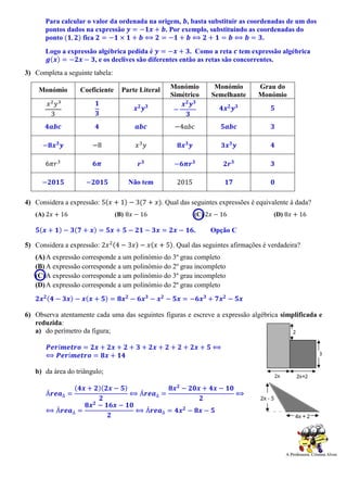 Para calcular o valor da ordenada na origem, 𝒃, basta substituir as coordenadas de um dos
pontos dados na expressão 𝒚 = −𝟏𝒙 + 𝒃. Por exemplo, substituindo as coordenadas do
ponto (𝟏, 𝟐) fica 𝟐 = −𝟏 × 𝟏 + 𝒃 ⟺ 𝟐 = −𝟏 + 𝒃 ⟺ 𝟐 + 𝟏 = 𝒃 ⟺ 𝒃 = 𝟑.
Logo a expressão algébrica pedida é 𝒚 = −𝒙 + 𝟑. Como a reta 𝒄 tem expressão algébrica
𝒈(𝒙) = −𝟐𝒙 − 𝟑, e os declives são diferentes então as retas são concorrentes.
3) Completa a seguinte tabela:
Monómio Coeficiente Parte Literal Monómio
Simétrico
Monómio
Semelhante
Grau do
Monómio
𝑥2
𝑦3
3
𝟏
𝟑
𝒙 𝟐
𝒚 𝟑
−
𝒙 𝟐
𝒚 𝟑
𝟑
𝟒𝒙 𝟐
𝒚 𝟑 𝟓
𝟒𝒂𝒃𝒄 𝟒 𝒂𝒃𝒄 −4𝑎𝑏𝑐 𝟓𝒂𝒃𝒄 𝟑
−𝟖𝒙 𝟑
𝒚 −8 𝑥3
𝑦 𝟖𝒙 𝟑
𝒚 𝟑𝒙 𝟑
𝒚 𝟒
6𝜋𝑟3
𝟔𝝅 𝒓 𝟑
−𝟔𝝅𝒓 𝟑
𝟐𝒓 𝟑 𝟑
−𝟐𝟎𝟏𝟓 −𝟐𝟎𝟏𝟓 Não tem 2015 𝟏𝟕 𝟎
4) Considera a expressão: 5(𝑥 + 1) − 3(7 + 𝑥). Qual das seguintes expressões é equivalente à dada?
(A) 2𝑥 + 16 (B) 8𝑥 − 16 (C) 2𝑥 − 16 (D) 8𝑥 + 16
𝟓(𝒙 + 𝟏) − 𝟑(𝟕 + 𝒙) = 𝟓𝒙 + 𝟓 − 𝟐𝟏 − 𝟑𝒙 = 𝟐𝒙 − 𝟏𝟔. Opção C
5) Considera a expressão: 2𝑥2(4 − 3𝑥) − 𝑥(𝑥 + 5). Qual das seguintes afirmações é verdadeira?
(A)A expressão corresponde a um polinómio do 3º grau completo
(B) A expressão corresponde a um polinómio do 2º grau incompleto
(C)A expressão corresponde a um polinómio do 3º grau incompleto
(D)A expressão corresponde a um polinómio do 2º grau completo
𝟐𝒙 𝟐(𝟒 − 𝟑𝒙) − 𝒙(𝒙 + 𝟓) = 𝟖𝒙 𝟐
− 𝟔𝒙 𝟑
− 𝒙 𝟐
− 𝟓𝒙 = −𝟔𝒙 𝟑
+ 𝟕𝒙 𝟐
− 𝟓𝒙
6) Observa atentamente cada uma das seguintes figuras e escreve a expressão algébrica simplificada e
reduzida:
a) do perímetro da figura;
𝑷𝒆𝒓í𝒎𝒆𝒕𝒓𝒐 = 𝟐𝒙 + 𝟐𝒙 + 𝟐 + 𝟑 + 𝟐𝒙 + 𝟐 + 𝟐 + 𝟐𝒙 + 𝟓 ⟺
⟺ 𝑷𝒆𝒓í𝒎𝒆𝒕𝒓𝒐 = 𝟖𝒙 + 𝟏𝟒
b) da área do triângulo;
Á𝒓𝒆𝒂∆ =
(𝟒𝒙 + 𝟐)(𝟐𝒙 − 𝟓)
𝟐
⟺ Á𝒓𝒆𝒂∆ =
𝟖𝒙 𝟐
− 𝟐𝟎𝒙 + 𝟒𝒙 − 𝟏𝟎
𝟐
⟺
⟺ Á𝒓𝒆𝒂∆ =
𝟖𝒙 𝟐
− 𝟏𝟔𝒙 − 𝟏𝟎
𝟐
⟺ Á𝒓𝒆𝒂∆ = 𝟒𝒙 𝟐
− 𝟖𝒙 − 𝟓
 