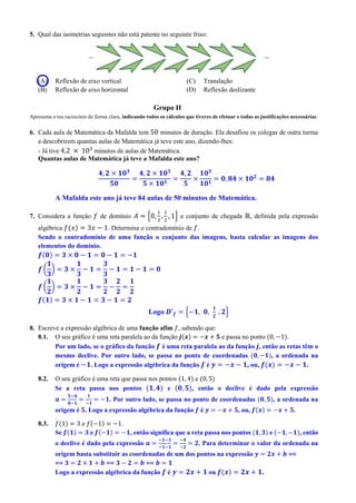 5. Qual das isometrias seguintes não está patente no seguinte friso:
(A) Reflexão de eixo vertical
(B) Reflexão de eixo horizontal
(C) Translação
(D) Reflexão deslizante
Grupo II
Apresenta o teu raciocínio de forma clara, indicando todos os cálculos que tiveres de efetuar e todas as justificações necessárias.
6. Cada aula de Matemática da Mafalda tem 50 minutos de duração. Ela desafiou os colegas de outra turma
a descobrirem quantas aulas de Matemática já teve este ano, dizendo-lhes:
- Já tive 4,2 × 103
minutos de aulas de Matemática.
Quantas aulas de Matemática já teve a Mafalda este ano?
𝟒, 𝟐 × 𝟏𝟎 𝟑
𝟓𝟎
=
𝟒, 𝟐 × 𝟏𝟎 𝟑
𝟓 × 𝟏𝟎 𝟏
=
𝟒, 𝟐
𝟓
×
𝟏𝟎 𝟑
𝟏𝟎 𝟏
= 𝟎, 𝟖𝟒 × 𝟏𝟎 𝟐
= 𝟖𝟒
A Mafalda este ano já teve 84 aulas de 50 minutos de Matemática.
7. Considera a função 𝑓 de domínio 𝐴 = {0,
1
3
,
1
2
, 1} e conjunto de chegada ℝ, definida pela expressão
algébrica 𝑓(𝑥) = 3𝑥 − 1. Determina o contradomínio de 𝑓.
Sendo o contradomínio de uma função o conjunto das imagens, basta calcular as imagens dos
elementos do domínio.
𝒇(𝟎) = 𝟑 × 𝟎 − 𝟏 = 𝟎 − 𝟏 = −𝟏
𝒇 (
𝟏
𝟑
) = 𝟑 ×
𝟏
𝟑
− 𝟏 =
𝟑
𝟑
− 𝟏 = 𝟏 − 𝟏 = 𝟎
𝒇 (
𝟏
𝟐
) = 𝟑 ×
𝟏
𝟐
− 𝟏 =
𝟑
𝟐
−
𝟐
𝟐
=
𝟏
𝟐
𝒇(𝟏) = 𝟑 × 𝟏 − 𝟏 = 𝟑 − 𝟏 = 𝟐
Logo 𝑫′ 𝒇 = {−𝟏, 𝟎,
𝟏
𝟐
, 𝟐}
8. Escreve a expressão algébrica de uma função afim 𝑓, sabendo que:
8.1. O seu gráfico é uma reta paralela ao da função 𝒋(𝒙) = −𝒙 + 𝟓 e passa no ponto (0, −1).
Por um lado, se o gráfico da função 𝒇 é uma reta paralela ao da função 𝒋, então as retas têm o
mesmo declive. Por outro lado, se passa no ponto de coordenadas (𝟎, −𝟏), a ordenada na
origem é −𝟏. Logo a expressão algébrica da função 𝒇 é 𝒚 = −𝒙 − 𝟏, ou, 𝒇(𝒙) = −𝒙 − 𝟏.
8.2. O seu gráfico é uma reta que passa nos pontos (1, 4) e (0, 5)
Se a reta passa nos pontos (𝟏, 𝟒) e (𝟎, 𝟓), então o declive é dado pela expressão
𝒂 =
𝟓−𝟒
𝟎−𝟏
=
𝟏
−𝟏
= −𝟏. Por outro lado, se passa no ponto de coordenadas (𝟎, 𝟓), a ordenada na
origem é 𝟓. Logo a expressão algébrica da função 𝒇 é 𝒚 = −𝒙 + 𝟓, ou, 𝒇(𝒙) = −𝒙 + 𝟓.
8.3. 𝑓(1) = 3 e 𝑓(−1) = −1.
Se 𝒇(𝟏) = 𝟑 e 𝒇(−𝟏) = −𝟏, então significa que a reta passa nos pontos (𝟏, 𝟑) e (−𝟏, −𝟏), então
o declive é dado pela expressão 𝒂 =
−𝟏−𝟑
−𝟏−𝟏
=
−𝟒
−𝟐
= 𝟐. Para determinar o valor da ordenada na
origem basta substituir as coordenadas de um dos pontos na expressão 𝒚 = 𝟐𝒙 + 𝒃 ⟺
⟺ 𝟑 = 𝟐 × 𝟏 + 𝒃 ⟺ 𝟑 − 𝟐 = 𝒃 ⟺ 𝒃 = 𝟏
Logo a expressão algébrica da função 𝒇 é 𝒚 = 𝟐𝒙 + 𝟏 ou 𝒇(𝒙) = 𝟐𝒙 + 𝟏.
 