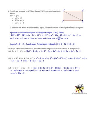 9. Considera o retângulo [ABCD] e a diagonal [BD] representado na figura
ao lado.
Sabe-se que:
 𝐴𝐵̅̅̅̅ = 12.
 𝐵𝐷̅̅̅̅ = 𝑥 + 5.
 𝐴𝐷̅̅̅̅ = 𝑥 − 3.
Atendendo aos dados do enunciado e à figura, determina o valor exato do perímetro do retângulo.
Aplicando o Teorema de Pitágoras ao triângulo retângulo [𝑨𝑩𝑫], temos:
𝑩𝑫̅̅̅̅̅ 𝟐
= 𝑨𝑩̅̅̅̅ 𝟐
+ 𝑨𝑫̅̅̅̅ 𝟐
⟺ (𝒙 + 𝟓) 𝟐
= 𝟏𝟐 𝟐
+ (𝒙 − 𝟑) 𝟐
⟺ 𝒙 𝟐
+ 𝟏𝟎𝒙 + 𝟐𝟓 = 𝟏𝟒𝟒 + 𝒙 𝟐
− 𝟔𝒙 + 𝟗 ⟺
⟺ 𝒙 𝟐
+ 𝟏𝟎𝒙 − 𝒙 𝟐
+ 𝟔𝒙 = 𝟏𝟒𝟒 + 𝟗 − 𝟐𝟓 ⟺ 𝟏𝟔𝒙 = 𝟏𝟐𝟖 ⟺ 𝒙 =
𝟏𝟐𝟖
𝟏𝟔
⟺ 𝒙 = 𝟖
Logo 𝑨𝑫̅̅̅̅ = 𝟖 − 𝟑 = 𝟓, pelo que o Perímetro do retângulo é 𝟓 + 𝟓 + 𝟏𝟐 + 𝟏𝟐 = 𝟑𝟒
10.Calcula o polinómio simplificado, aplicando sempre que possível os casos notáveis da multiplicação:
10.1. (2𝑥 + 1)2
+ 3𝑥 = (𝟐𝒙) 𝟐
+ 𝟐 × 𝟐𝒙 × 𝟏 + 𝟏 𝟐
+ 𝟑𝒙 = 𝟒𝒙 𝟐
+ 𝟒𝒙 + 𝟏 + 𝟑𝒙 = 𝟒𝒙 𝟐
+ 𝟕𝒙 + 𝟏
10.2. (𝑥 − 3)2
+ 2(𝑥 + 2)(𝑥 − 2) = 𝒙 𝟐
− 𝟐 × 𝒙 × 𝟑 + 𝟑 𝟐
+ 𝟐(𝒙 𝟐
− 𝟐 𝟐) = 𝒙 𝟐
− 𝟔𝒙 + 𝟗 + 𝟐(𝒙 𝟐
− 𝟒) =
= 𝒙 𝟐
− 𝟔𝒙 + 𝟗 + 𝟐𝒙 𝟐
− 𝟖 = 𝟑𝒙 𝟐
− 𝟔𝒙 + 𝟏
10.3. (4𝑥 + 5)2
− 3(2𝑥 − 3)2
= (𝟒𝒙) 𝟐
+ 𝟐 × 𝟒𝒙 × 𝟓 + 𝟓 𝟐
− 𝟑((𝟐𝒙) 𝟐
− 𝟐 × 𝟐𝒙 × 𝟑 + 𝟑 𝟐)) =
= 𝟏𝟔𝒙 𝟐
+ 𝟒𝟎𝒙 + 𝟐𝟓 − 𝟑(𝟒𝒙 𝟐
− 𝟏𝟐𝒙 + 𝟗) = 𝟏𝟔𝒙 𝟐
+ 𝟒𝟎𝒙 + 𝟐𝟓 − 𝟏𝟐𝒙 𝟐
+ 𝟑𝟔𝒙 − 𝟐𝟕 =
= 𝟒𝒙 𝟐
+ 𝟕𝟔𝒙 − 𝟐
 