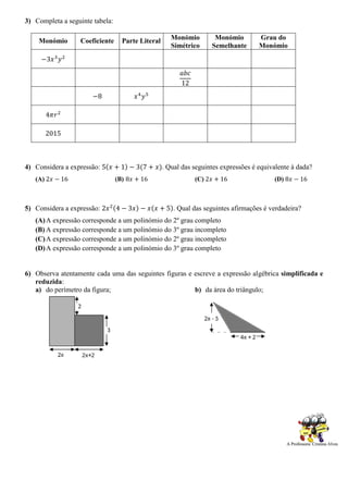 3) Completa a seguinte tabela:
Monómio Coeficiente Parte Literal Monómio
Simétrico
Monómio
Semelhante
Grau do
Monómio
−3𝑥3
𝑦2
𝑎𝑏𝑐
12
−8 𝑥4
𝑦5
4𝜋𝑟2
2015
4) Considera a expressão: 5(𝑥 + 1) − 3(7 + 𝑥). Qual das seguintes expressões é equivalente à dada?
(A) 2𝑥 − 16 (B) 8𝑥 + 16 (C) 2𝑥 + 16 (D) 8𝑥 − 16
5) Considera a expressão: 2𝑥2(4 − 3𝑥) − 𝑥(𝑥 + 5). Qual das seguintes afirmações é verdadeira?
(A)A expressão corresponde a um polinómio do 2º grau completo
(B) A expressão corresponde a um polinómio do 3º grau incompleto
(C)A expressão corresponde a um polinómio do 2º grau incompleto
(D)A expressão corresponde a um polinómio do 3º grau completo
6) Observa atentamente cada uma das seguintes figuras e escreve a expressão algébrica simplificada e
reduzida:
a) do perímetro da figura; b) da área do triângulo;
 