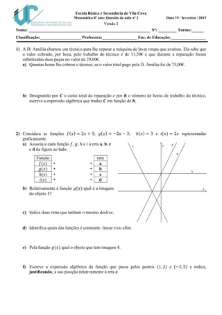 Escola Básica e Secundária de Vila Cova
Matemática 8º ano: Questão de aula nº 2 Data 19 / fevereiro / 2015
Versão 2
Nome: ___________________________________________________________ Nº: _________ Turma:______
Classificação:____________________ Professora:_________________ Enc. de Educação:_________________
1) A D. Amélia chamou um técnico para lhe reparar a máquina de lavar roupa que avariou. Ela sabe que
o valor cobrado, por hora, pelo trabalho do técnico é de 11,50€ e que durante a reparação foram
substituídas duas peças no valor de 29,00€.
a) Quantas horas lhe cobrou o técnico, se o valor total pago pela D. Amélia foi de 75,00€.
b) Designando por 𝑪 o custo total da reparação e por 𝒉 o número de horas de trabalho do técnico,
escreve a expressão algébrica que traduz 𝑪 em função de 𝒉.
2) Considera as funções 𝑓(𝑥) = 2𝑥 + 3; 𝑔(𝑥) = −2𝑥 − 3; ℎ(𝑥) = 3 e 𝑖(𝑥) = 2𝑥 representadas
graficamente.
a) Associa a cada função 𝑓, 𝑔, ℎ e 𝑖 a reta a, b, c
e d da figura ao lado:
Função reta
𝑓(𝑥) • • a
𝑔(𝑥) • • b
ℎ(x) • • c
𝑖(x) • • d
b) Relativamente à função 𝑔(𝑥) qual é a imagem
do objeto 1?
c) Indica duas retas que tenham o mesmo declive.
d) Identifica quais das funções é constante, linear e/ou afim.
e) Pela função 𝑔(𝑥) qual o objeto que tem imagem 4.
f) Escreve a expressão algébrica da função que passa pelos pontos (1, 2) e (−2, 5) e indica,
justificando, a sua posição relativamente à reta c.
 