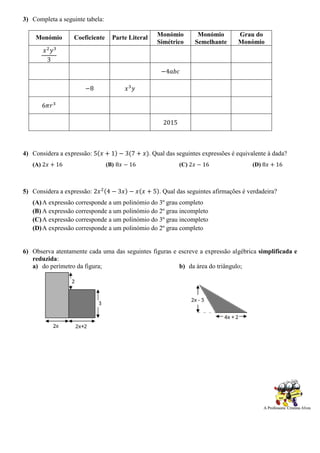 3) Completa a seguinte tabela:
Monómio Coeficiente Parte Literal Monómio
Simétrico
Monómio
Semelhante
Grau do
Monómio
𝑥2
𝑦3
3
−4𝑎𝑏𝑐
−8 𝑥3
𝑦
6𝜋𝑟3
2015
4) Considera a expressão: 5(𝑥 + 1) − 3(7 + 𝑥). Qual das seguintes expressões é equivalente à dada?
(A) 2𝑥 + 16 (B) 8𝑥 − 16 (C) 2𝑥 − 16 (D) 8𝑥 + 16
5) Considera a expressão: 2𝑥2(4 − 3𝑥) − 𝑥(𝑥 + 5). Qual das seguintes afirmações é verdadeira?
(A)A expressão corresponde a um polinómio do 3º grau completo
(B) A expressão corresponde a um polinómio do 2º grau incompleto
(C)A expressão corresponde a um polinómio do 3º grau incompleto
(D)A expressão corresponde a um polinómio do 2º grau completo
6) Observa atentamente cada uma das seguintes figuras e escreve a expressão algébrica simplificada e
reduzida:
a) do perímetro da figura; b) da área do triângulo;
 