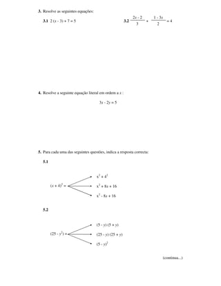 3. Resolve as seguintes equações:
                                                              2x - 2       1 - 3x
  3.1 2 (x - 3) + 7 = 5                                 3.2            +            =4
                                                                3            2




4. Resolve a seguinte equação literal em ordem a x :

                                     3x - 2y = 5




5. Para cada uma das seguintes questões, indica a resposta correcta:

  5.1


                                    x 2 + 42

        (x + 4)2 =                  x2 + 8x + 16

                                    x2 - 8x + 16


  5.2


                                    (5 - y) (5 + y)

        (25 - y2) =                 (25 - y) (25 + y)

                                    (5 - y)2


                                                                                 (continua...)
 