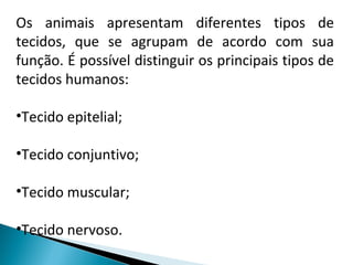 Os animais apresentam diferentes tipos de
tecidos, que se agrupam de acordo com sua
função. É possível distinguir os principais tipos de
tecidos humanos:
•Tecido epitelial;
•Tecido conjuntivo;
•Tecido muscular;
•Tecido nervoso.
 
