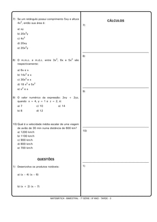 MATEMÁTICA - BIMESTRAL - 7ª SÉRIE / 8º ANO - TARDE - 3
7) Se um retângulo possui comprimento 5xy e altura
4x2
, então sua área é:
a) xy
b) 20x3
y
c) 4x2
d) 20xy
e) 20x2
y
8) O m.m.c. e m.d.c. entre 3x2
, 6x e 5x2
são
respectivamente:
a) 6x e x
b) 14x2
e x
c) 30x2
e x
d) 18 x2
e 5x2
e) x2
e x
9) O valor numérico da expressão: 2xy + 2yz,
quando x = 4, y = 1 e z = 2, é:
a) 7 c) 10 e) 14
b) 8 d) 12
10) Qual é a velocidade média escalar de uma viagem
de avião de 30 min numa distância de 600 km?
a) 1200 km/h
b) 1100 km/h
c) 900 km/h
d) 800 km/h
e) 700 km/h
QUESTÕES
1) Desenvolva os produtos notáveis:
a) (x – 4) (x – 6)
b) (x + 2) (x – 7)
CÁLCULOS
7)
8)
9)
10)
1)
 