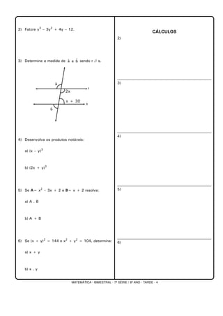 MATEMÁTICA - BIMESTRAL - 7ª SÉRIE / 8º ANO - TARDE - 4
2) Fatore y3
– 3y2
+ 4y – 12.
3) Determine a medida de sendo r // s.
4) Desenvolva os produtos notáveis:
a) (x – y)3
b) (2x + y)3
5) Se A= x2
– 3x + 2 e B= x + 2 resolva:
a) A . B
b) A + B
6) Se (x + y)2
= 144 e x2
+ y2
= 104, determine:
a) x + y
b) x . y
CÁLCULOS
2)
3)
4)
5)
6)
bˆeaˆ
 