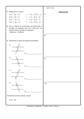 MATEMÁTICA - BIMESTRAL - 7ª SÉRIE / 8º ANO - TARDE - 5
7) Relacione as colunas:
a) x2
– 6x + 8 ( ) (x + 3) (x + 1)
b) x2
– 5x + 4 ( ) (x – 2) (x – 4)
c) x2
+ 2x – 3 ( ) (x – 4) (x – 1)
d) x2
+ 4x + 3 ( ) (x + 3) (x – 1)
8) Se um trajeto de automóvel entre São Paulo e
Curitiba foi realizado com Vm= 68 km/h, em
quanto tempo o trajeto foi realizado?
(Distância = 408 km)
9) Classifique os pares de ângulos assinalados:
a)
R: _____________________
b)
R: _____________________
c)
R: _____________________
d)
R: _____________________
10) Usando produto notável, calcule:
a) 31 . 29
b) 91 . 89
CÁLCULOS
7)
8)
9)
10)
 