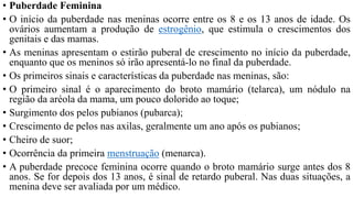 • Puberdade Feminina
• O início da puberdade nas meninas ocorre entre os 8 e os 13 anos de idade. Os
ovários aumentam a produção de estrogênio, que estimula o crescimentos dos
genitais e das mamas.
• As meninas apresentam o estirão puberal de crescimento no início da puberdade,
enquanto que os meninos só irão apresentá-lo no final da puberdade.
• Os primeiros sinais e características da puberdade nas meninas, são:
• O primeiro sinal é o aparecimento do broto mamário (telarca), um nódulo na
região da aréola da mama, um pouco dolorido ao toque;
• Surgimento dos pelos pubianos (pubarca);
• Crescimento de pelos nas axilas, geralmente um ano após os pubianos;
• Cheiro de suor;
• Ocorrência da primeira menstruação (menarca).
• A puberdade precoce feminina ocorre quando o broto mamário surge antes dos 8
anos. Se for depois dos 13 anos, é sinal de retardo puberal. Nas duas situações, a
menina deve ser avaliada por um médico.
 