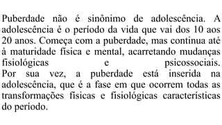 Puberdade não é sinônimo de adolescência. A
adolescência é o período da vida que vai dos 10 aos
20 anos. Começa com a puberdade, mas continua até
à maturidade física e mental, acarretando mudanças
fisiológicas e psicossociais.
Por sua vez, a puberdade está inserida na
adolescência, que é a fase em que ocorrem todas as
transformações físicas e fisiológicas características
do período.
 