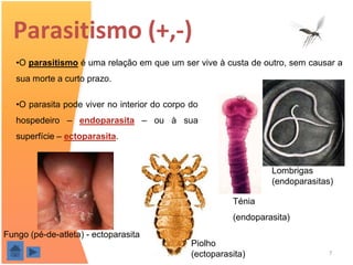 Parasitismo (+,-)
   •O parasitismo é uma relação em que um ser vive à custa de outro, sem causar a
   sua morte a curto prazo.

   •O parasita pode viver no interior do corpo do
   hospedeiro – endoparasita – ou à sua
   superfície – ectoparasita.


                                                                      Lombrigas
                                                                      (endoparasitas)

                                                             Ténia
                                                             (endoparasita)
Fungo (pé-de-atleta) - ectoparasita
                                                   Piolho
                                       M.ª A. Rocha(ectoparasita)                  7
 