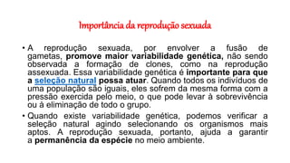Importância da reprodução sexuada
• A reprodução sexuada, por envolver a fusão de
gametas, promove maior variabilidade genética, não sendo
observada a formação de clones, como na reprodução
assexuada. Essa variabilidade genética é importante para que
a seleção natural possa atuar. Quando todos os indivíduos de
uma população são iguais, eles sofrem da mesma forma com a
pressão exercida pelo meio, o que pode levar à sobrevivência
ou à eliminação de todo o grupo.
• Quando existe variabilidade genética, podemos verificar a
seleção natural agindo selecionando os organismos mais
aptos. A reprodução sexuada, portanto, ajuda a garantir
a permanência da espécie no meio ambiente.
 
