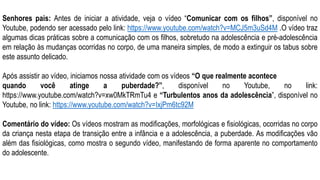 Senhores pais: Antes de iniciar a atividade, veja o vídeo “Comunicar com os filhos”, disponível no
Youtube, podendo ser acessado pelo link: https://www.youtube.com/watch?v=MCJ5m3uSd4M .O vídeo traz
algumas dicas práticas sobre a comunicação com os filhos, sobretudo na adolescência e pré-adolescência
em relação às mudanças ocorridas no corpo, de uma maneira simples, de modo a extinguir os tabus sobre
este assunto delicado.
Após assistir ao vídeo, iniciamos nossa atividade com os vídeos “O que realmente acontece
quando você atinge a puberdade?”, disponível no Youtube, no link:
https://www.youtube.com/watch?v=xw0MkTRmTu4 e “Turbulentos anos da adolescência”, disponível no
Youtube, no link: https://www.youtube.com/watch?v=IxjPm6tc92M
Comentário do vídeo: Os vídeos mostram as modificações, morfológicas e fisiológicas, ocorridas no corpo
da criança nesta etapa de transição entre a infância e a adolescência, a puberdade. As modificações vão
além das fisiológicas, como mostra o segundo vídeo, manifestando de forma aparente no comportamento
do adolescente.
 