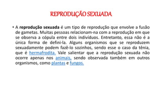 REPRODUÇÃO SEXUADA
• A reprodução sexuada é um tipo de reprodução que envolve a fusão
de gametas. Muitas pessoas relacionam-na com a reprodução em que
se observa a cópula entre dois indivíduos. Entretanto, essa não é a
única forma de defini-la. Alguns organismos que se reproduzem
sexuadamente podem fazê-lo sozinhos, sendo esse o caso da tênia,
que é hermafrodita. Vale salientar que a reprodução sexuada não
ocorre apenas nos animais, sendo observada também em outros
organismos, como plantas e fungos.
 
