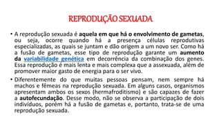 REPRODUÇÃO SEXUADA
• A reprodução sexuada é aquela em que há o envolvimento de gametas,
ou seja, ocorre quando há a presença células reprodutivas
especializadas, as quais se juntam e dão origem a um novo ser. Como há
a fusão de gametas, esse tipo de reprodução garante um aumento
da variabilidade genética em decorrência da combinação dos genes.
Essa reprodução é mais lenta e mais complexa que a assexuada, além de
promover maior gasto de energia para o ser vivo.
• Diferentemente do que muitas pessoas pensam, nem sempre há
machos e fêmeas na reprodução sexuada. Em alguns casos, organismos
apresentam ambos os sexos (hermafroditismo) e são capazes de fazer
a autofecundação. Desse modo, não se observa a participação de dois
indivíduos, porém há a fusão de gametas e, portanto, trata-se de uma
reprodução sexuada.
 