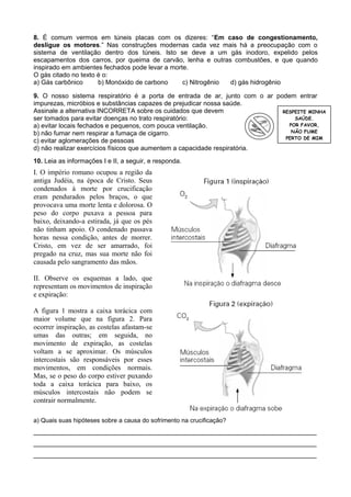 8. É comum vermos em túneis placas com os dizeres: “Em caso de congestionamento,
desligue os motores.” Nas construções modernas cada vez mais há a preocupação com o
sistema de ventilação dentro dos túneis. Isto se deve a um gás inodoro, expelido pelos
escapamentos dos carros, por queima de carvão, lenha e outras combustões, e que quando
inspirado em ambientes fechados pode levar a morte.
O gás citado no texto é o:
a) Gás carbônico
b) Monóxido de carbono
c) Nitrogênio
d) gás hidrogênio
9. O nosso sistema respiratório é a porta de entrada de ar, junto com o ar podem entrar
impurezas, micróbios e substâncias capazes de prejudicar nossa saúde.
Assinale a alternativa INCORRETA sobre os cuidados que devem
RESPEITE MINHA
SAÚDE.
ser tomados para evitar doenças no trato respiratório:
POR FAVOR,
a) evitar locais fechados e pequenos, com pouca ventilação.
NÃO FUME
b) não fumar nem respirar a fumaça de cigarro.
PERTO DE MIM
c) evitar aglomerações de pessoas
d) não realizar exercícios físicos que aumentem a capacidade respiratória.
10. Leia as informações I e II, a seguir, e responda.

I. O império romano ocupou a região da
antiga Judéia, na época de Cristo. Seus
condenados à morte por crucificação
eram pendurados pelos braços, o que
provocava uma morte lenta e dolorosa. O
peso do corpo puxava a pessoa para
baixo, deixando-a estirada, já que os pés
não tinham apoio. O condenado passava
horas nessa condição, antes de morrer.
Cristo, em vez de ser amarrado, foi
pregado na cruz, mas sua morte não foi
causada pelo sangramento das mãos.
II. Observe os esquemas a lado, que
representam os movimentos de inspiração
e expiração:
A figura 1 mostra a caixa torácica com
maior volume que na figura 2. Para
ocorrer inspiração, as costelas afastam-se
umas das outras; em seguida, no
movimento de expiração, as costelas
voltam a se aproximar. Os músculos
intercostais são responsáveis por esses
movimentos, em condições normais.
Mas, se o peso do corpo estiver puxando
toda a caixa torácica para baixo, os
músculos intercostais não podem se
contrair normalmente.
a) Quais suas hipóteses sobre a causa do sofrimento na crucificação?

________________________________________________________________________
________________________________________________________________________
________________________________________________________________________

 