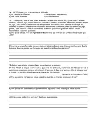 14. (UFPE) O sangue, nos mamíferos, é filtrado:
a) na cápsula de Bowman.
c) da bexiga ao meio externo.
b) nos tubos proximais.
d) no ducto coletor.
15. (Vunesp-SP) João e José foram ao estádio do Morumbi assistir um jogo de futebol. Pouco
antes do início do jogo, ambos foram ao sanitário do estádio e urinaram. Durante o primeiro tempo
do jogo, João tomou duas latinhas de refrigerante e José tomou duas latinhas de cerveja. No
intervalo da partida, ambos foram novamente ao sanitário e urinaram; antes do término do jogo,
porém, José precisou urinar mais uma vez. Sabendo que ambos gozavam de boa saúde,
responda as seguintes questões:
a) Por que o fato de José ter ingerido bebida alcoólica fez com que ele urinasse mais vezes que
João?

________________________________________________________________________
________________________________________________________________________
________________________________________________________________________
b) A urina, uma vez formada, percorre determinados órgãos do aparelho excretor humano. Qual a
trajetória da urina, desde sua formação até sua eliminação pelo organismo?

________________________________________________________________________
________________________________________________________________________
________________________________________________________________________
________________________________________________________________________
16. Leia o texto abaixo e responda as perguntas que se seguem:
Os rins filtram o sangue e selecionam o que deve ser eliminado, excretando substâncias tóxicas e
substâncias em excesso, como os sais minerais. O excesso de água no organismo, além de sobrecarregar
o sistema circulatório, acumula-se nos tecidos se não for eliminado.
(Mattos & Porto – Projeto Radix- 7ª série)

a) Por que ocorre inchaço nos pés e pálpebras quando os rins não funcionam direito?

________________________________________________________________________
________________________________________________________________________
________________________________________________________________________
b) Por que os rins são essenciais para manter o equilíbrio salino no sangue e nos tecidos?

________________________________________________________________________
________________________________________________________________________
c) Uma pessoa pode viver sem rins? Justifique sua resposta.

________________________________________________________________________
________________________________________________________________________
________________________________________________________________________

 