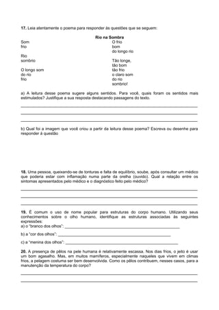 17. Leia atentamente o poema para responder às questões que se seguem:
Som
frio
Rio
sombrio
O longo som
do rio
frio

Rio na Sombra
O frio
bom
do longo rio
Tão longe,
tão bom
tão frio
o claro som
do rio
sombrio!

a) A leitura desse poema sugere alguns sentidos. Para você, quais foram os sentidos mais
estimulados? Justifique a sua resposta destacando passagens do texto.

________________________________________________________________________
________________________________________________________________________
________________________________________________________________________
b) Qual foi a imagem que você criou a partir da leitura desse poema? Escreva ou desenhe para
responder à questão

18. Uma pessoa, queixando-se de tonturas e falta de equilíbrio, soube, após consultar um médico
que poderia estar com inflamação numa parte da orelha (ouvido). Qual a relação entre os
sintomas apresentados pelo médico e o diagnóstico feito pelo médico?

________________________________________________________________________
________________________________________________________________________
________________________________________________________________________
19. É comum o uso de nome popular para estruturas do corpo humano. Utilizando seus
conhecimentos sobre o olho humano, identifique as estruturas associadas às seguintes
expressões:
a) o “branco dos olhos”: ___________________________________________________
b) a “cor dos olhos”: __________________________________________________
c) a “menina dos olhos”: __________________________________________________
20. A presença de pêlos na pele humana é relativamente escassa. Nos dias frios, o jeito é usar
um bom agasalho. Mas, em muitos mamíferos, especialmente naqueles que vivem em climas
frios, a pelagem costuma ser bem desenvolvida. Como os pêlos contribuem, nesses casos, para a
manutenção da temperatura do corpo?

________________________________________________________________________
________________________________________________________________________

 