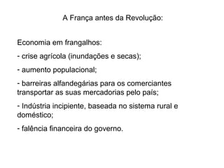 A França antes da Revolução:
Economia em frangalhos:
- crise agrícola (inundações e secas);
- aumento populacional;
- barreiras alfandegárias para os comerciantes
transportar as suas mercadorias pelo país;
- Indústria incipiente, baseada no sistema rural e
doméstico;
- falência financeira do governo.
 