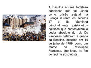 A Bastilha é uma fortaleza
parisiense que foi usada
como prisão estatal na
França durante os séculos
17 e 18. Mantinha
principalmente prisioneiros
políticos que contestavam o
poder absoluto do rei. Os
franceses celebram a queda
da Bastilha, ocorrida em 14
de julho de 1789, como um
marco da Revolução
Francesa, que levou ao fim
do regime absolutista.
 