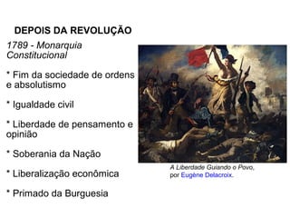 DEPOIS DA REVOLUÇÃO
1789 - Monarquia
Constitucional
* Fim da sociedade de ordens
e absolutismo
* Igualdade civil
* Liberdade de pensamento e
opinião
* Soberania da Nação
* Liberalização econômica
* Primado da Burguesia
A Liberdade Guiando o Povo,
por Eugène Delacroix.
 