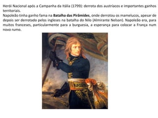 Louis-François Lejeune (1775-1848)
Batalha das Pirâmides (1798)
Museu Nacional do Palácio de Versalhes
Herói Nacional após a Campanha da Itália (1799): derrota dos austríacos e importantes ganhos
territoriais.
Napoleão tinha ganho fama na Batalha das Pirâmides, onde derrotou os mamelucos, apesar de
depois ser derrotado pelos ingleses na batalha do Nilo (Almirante Nelson). Napoleão era, para
muitos franceses, particularmente para a burguesia, a esperança para colocar a França num
novo rumo.
 