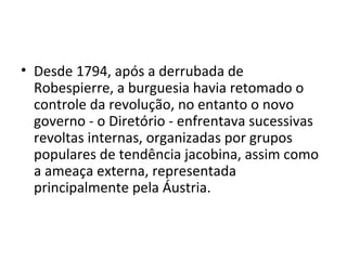 • Desde 1794, após a derrubada de
Robespierre, a burguesia havia retomado o
controle da revolução, no entanto o novo
governo - o Diretório - enfrentava sucessivas
revoltas internas, organizadas por grupos
populares de tendência jacobina, assim como
a ameaça externa, representada
principalmente pela Áustria.
 